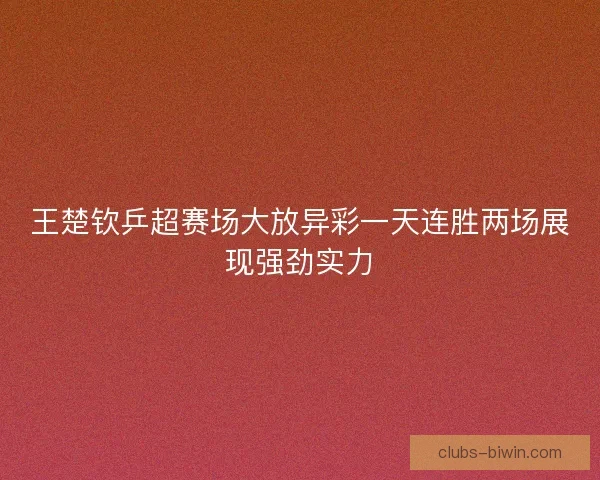 王楚钦乒超赛场大放异彩一天连胜两场展现强劲实力