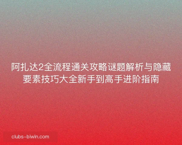 阿扎达2全流程通关攻略谜题解析与隐藏要素技巧大全新手到高手进阶指南