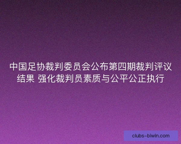 中国足协裁判委员会公布第四期裁判评议结果 强化裁判员素质与公平公正执行