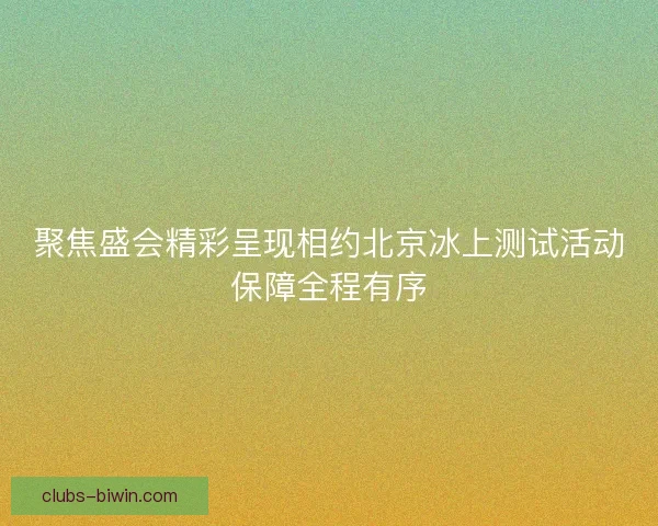 聚焦盛会精彩呈现相约北京冰上测试活动保障全程有序 聚焦盛会精彩呈现相约北京冰上测试活动保障全程有序