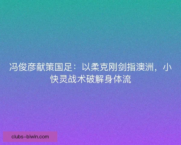 冯俊彦献策国足：以柔克刚剑指澳洲，小快灵战术破解身体流