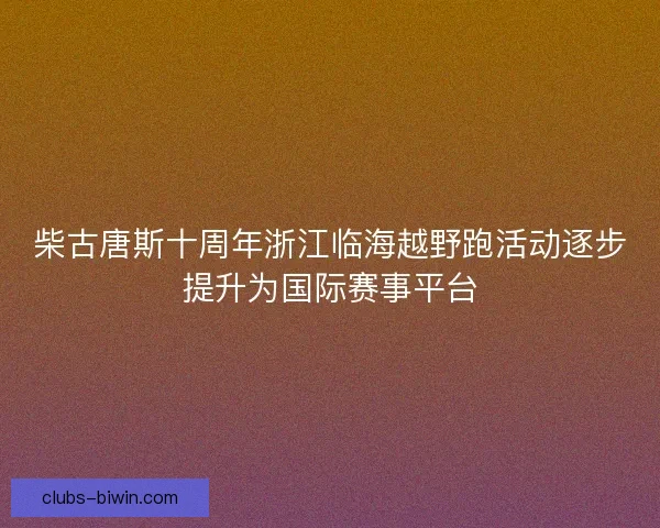柴古唐斯十周年浙江临海越野跑活动逐步提升为国际赛事平台