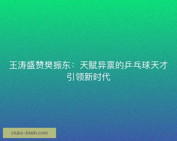 王涛盛赞樊振东:天赋异禀的乒乓球天才引领新时代 王涛盛赞樊振东:天赋异禀的乒乓球天才引领新时代