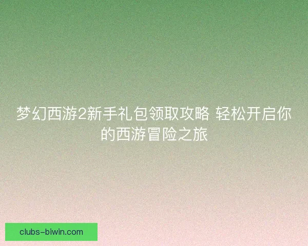 梦幻西游2新手礼包领取攻略 轻松开启你的西游冒险之旅 梦幻西游2新手礼包领取攻略 轻松开启你的西游冒险之旅