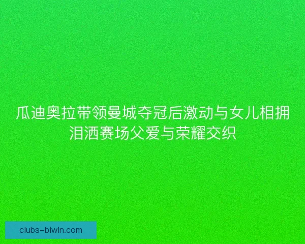 瓜迪奥拉带领曼城夺冠后激动与女儿相拥泪洒赛场父爱与荣耀交织