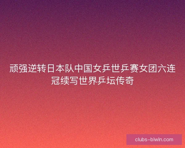 顽强逆转日本队中国女乒世乒赛女团六连冠续写世界乒坛传奇