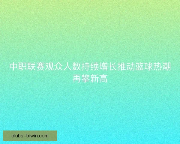 中职联赛观众人数持续增长推动篮球热潮再攀新高