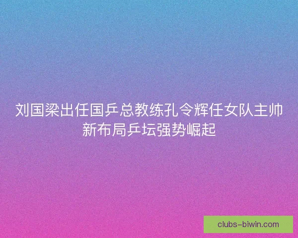 刘国梁出任国乒总教练孔令辉任女队主帅新布局乒坛强势崛起