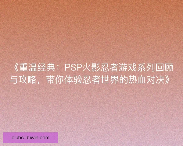 《重温经典：PSP火影忍者游戏系列回顾与攻略，带你体验忍者世界的热血对决》