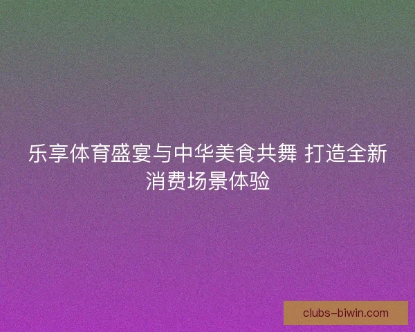 乐享体育盛宴与中华美食共舞 打造全新消费场景体验