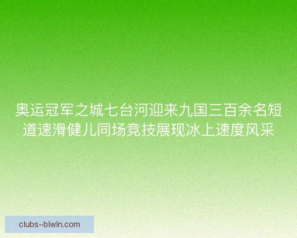 奥运冠军之城七台河迎来九国三百余名短道速滑健儿同场竞技展现冰上速度风采